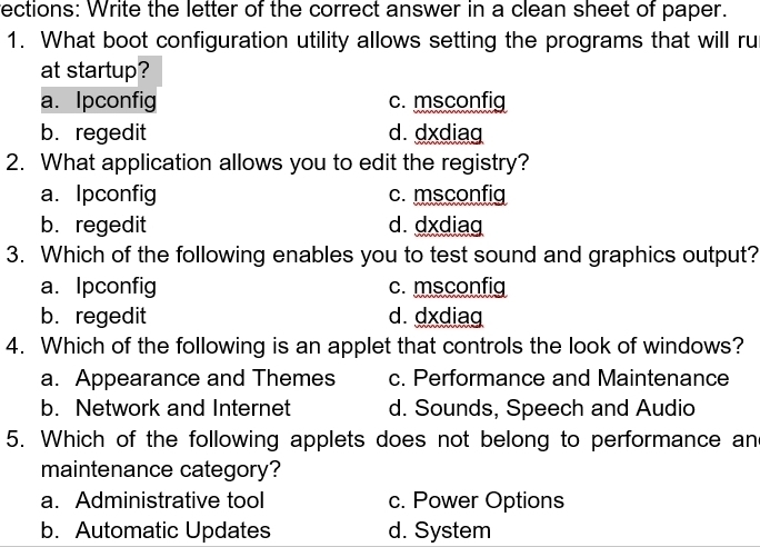 rections: Write the letter of the correct answer in a clean sheet of paper.
1. What boot configuration utility allows setting the programs that will ru
at startup?
a. Ipconfig c. msconfig
b. regedit d. dxdiag
2. What application allows you to edit the registry?
a. Ipconfig c. msconfig
b. regedit d. dxdiag
3. Which of the following enables you to test sound and graphics output?
a. Ipconfig c. msconfig
b. regedit d. dxdiag
4. Which of the following is an applet that controls the look of windows?
a. Appearance and Themes c. Performance and Maintenance
b. Network and Internet d. Sounds, Speech and Audio
5. Which of the following applets does not belong to performance an
maintenance category?
a. Administrative tool c. Power Options
b. Automatic Updates d. System