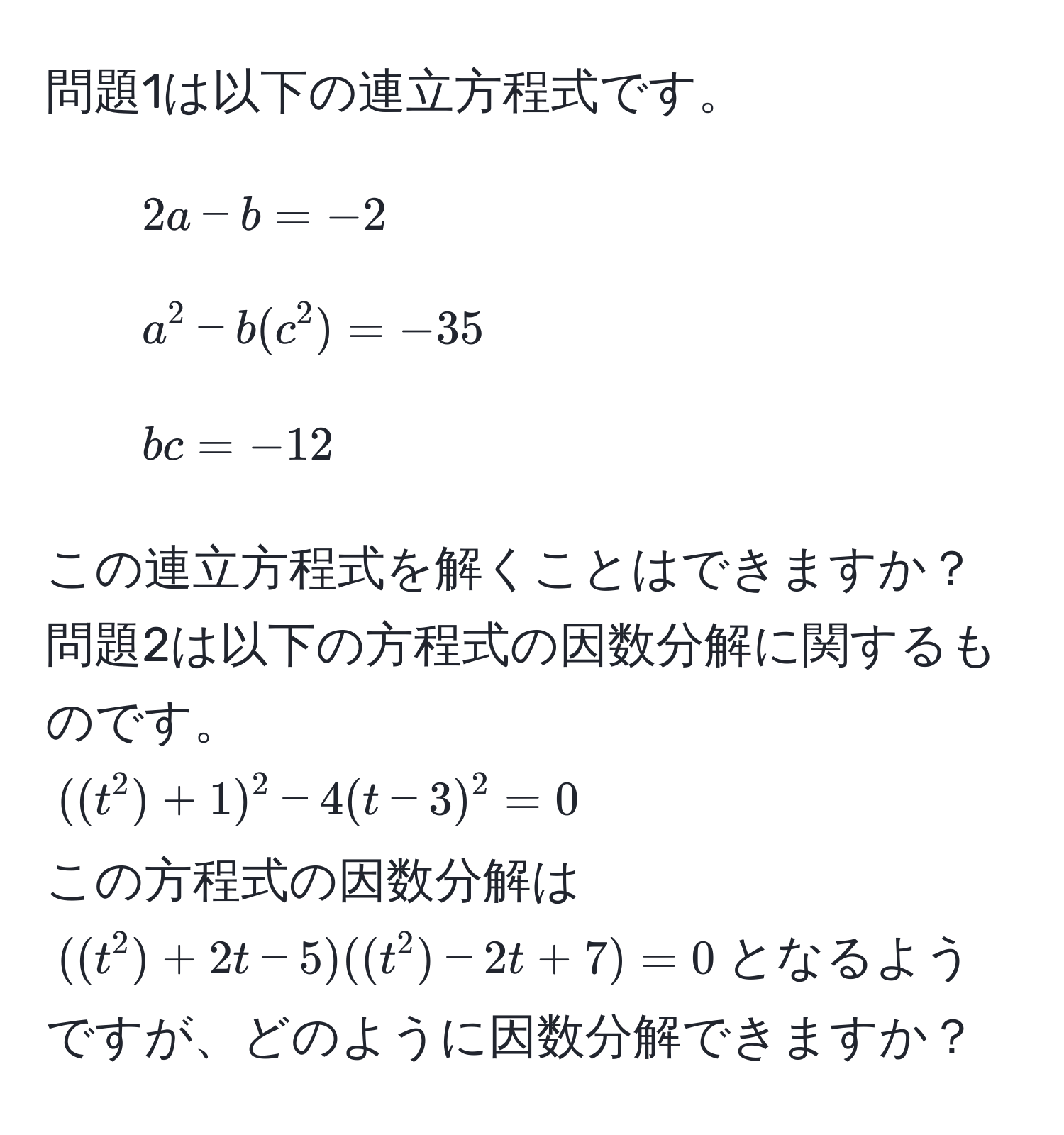 問題1は以下の連立方程式です。  
1. $2a - b = -2$  
2. $a^2 - b(c^2) = -35$  
3. $bc = -12$  

この連立方程式を解くことはできますか？  
問題2は以下の方程式の因数分解に関するものです。  
$((t^2) + 1)^2 - 4(t - 3)^2 = 0$  
この方程式の因数分解は$((t^2) + 2t - 5)((t^2) - 2t + 7) = 0$となるようですが、どのように因数分解できますか？