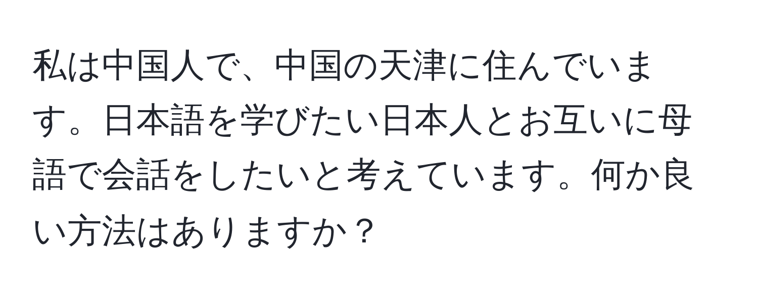 私は中国人で、中国の天津に住んでいます。日本語を学びたい日本人とお互いに母語で会話をしたいと考えています。何か良い方法はありますか？