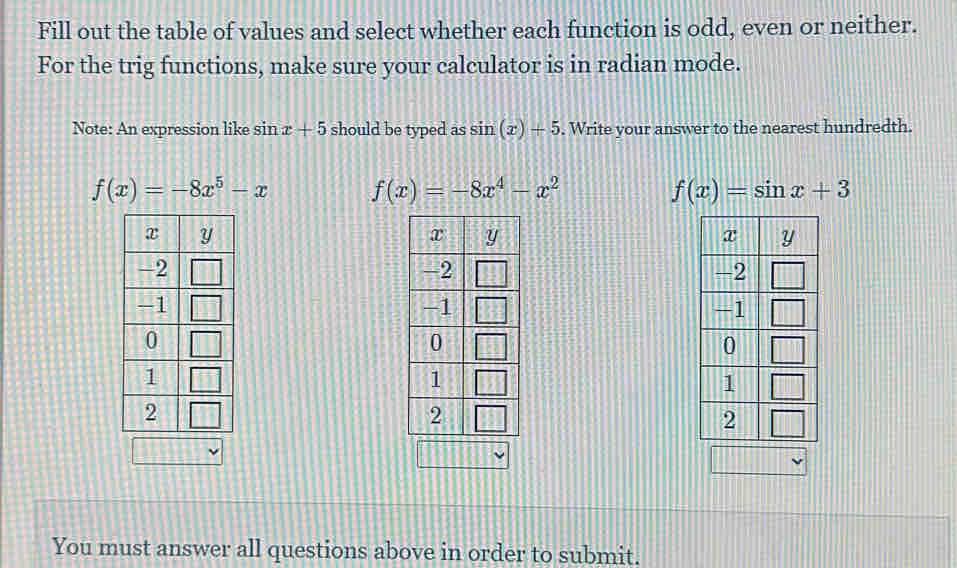 Fill out the table of values and select whether each function is odd, even or neither.
For the trig functions, make sure your calculator is in radian mode.
Note: An expression like sin x+5 should be typed as sin (x)+5. Write your answer to the nearest hundredth.
f(x)=-8x^5-x f(x)=-8x^4-x^2
f(x)=sin x+3

You must answer all questions above in order to submit.