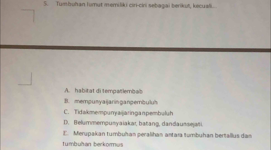 Tumbuhan Iumut memiliki ciri-ciri sebagai berikut, kecuali....
A. habitat di tempatlembab
B、 mempunyaijaringanpembuluh
C. Tidakmempunyaijaringanpembuluh
D. Belummempunyaiakar, batang, dandaunsejati.
E. Merupakan tumbuhan peralihan antara tumbuhan bertallus dan
tumbuhan berkormus