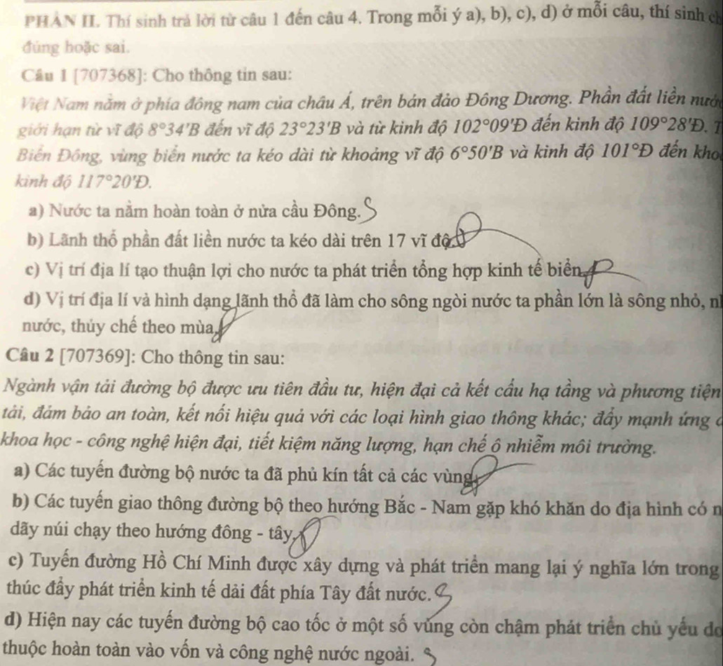 PHAN II. Thí sinh trả lời từ câu 1 đến câu 4. Trong mỗi ý a), b), c), d) ở mỗi câu, thí sinh ch
đúng hoặc sai.
Câu 1 [707368]: Cho thông tin sau:
Việt Nam năm ở phía đông nam của châu Á, trên bán đảo Đông Dương. Phần đất liền nưới
giới hạn từ vĩ độ 8°34'B đến vĩ độ 23°23'B và từ kình độ 102°09'D đến kinh độ 109°28'D. 7
Biển Đông, vùng biển nước ta kéo dài từ khoảng vĩ độ 6°50'B và kình độ 101°D đến kho
kinh độ 117°20'D.
a) Nước ta nằm hoàn toàn ở nửa cầu Đông.
b) Lãnh thổ phần đất liền nước ta kéo dài trên 17 vĩ độ
c) Vị trí địa lí tạo thuận lợi cho nước ta phát triển tổng hợp kinh tế biển.
d) Vị trí địa lí và hình dạng lãnh thổ đã làm cho sông ngòi nước ta phần lớn là sông nhỏ, nì
nước, thúy chế theo mùa,
Câu 2 [707369]: Cho thông tin sau:
Ngành vận tải đường bộ được ưu tiên đầu tư, hiện đại cả kết cầu hạ tầng và phương tiện
đải, đám bảo an toàn, kết nổi hiệu quả với các loại hình giao thông khác; đây mạnh ứng ở
khoa học - công nghệ hiện đại, tiết kiệm năng lượng, hạn chế ô nhiễm môi trường.
a) Các tuyển đường bộ nước ta đã phủ kín tất cả các vùng
b) Các tuyến giao thông đường bộ theo hướng Bắc - Nam gặp khó khăn do địa hình có n
dãy núi chạy theo hướng đông - tây,
c) Tuyến đường Hồ Chí Minh được xây dựng và phát triển mang lại ý nghĩa lớn trong
thúc đẩy phát triển kinh tế dải đất phía Tây đất nước.
d) Hiện nay các tuyến đường bộ cao tốc ở một số vùng còn chậm phát triển chủ yếu đo
thuộc hoàn toàn vào vốn và công nghệ nước ngoài.