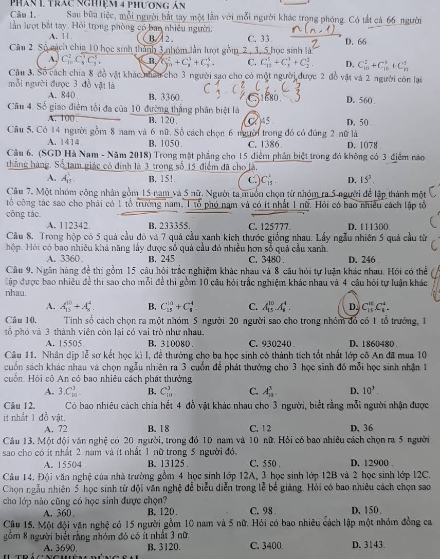 PhAn I. TrAc nghiệm 4 phương án
Câu 1. Sau bữa tiệc, mỗi người bắt tay một lần với mỗi người khác trọng phòng. Có tất cả 66 người
lần lượt bắt tay. Hỏi trong phòng có bao nhiêu người:
A. 11. B.   2 . C. 33 . D. 66 .
Câu 2. Số cách chia 10 học sinh thành 3 nhóm lần lượt gồm 2, 3, 5 học sinh là:
A. C_(10)^2.C_8^(3.C_5^5. B, C_(80)^2+C_8^3+C_5^5. C. C_(10)^5+C_5^3+C_2^2. D. C_(10)^2+C_(10)^3+C_(10)^5
Câu 3. Số cách chia 8 đồ vật khác nhau cho 3 người sao cho có một người được 2 đồ vật và 2 người còn lại
mỗi người được 3 đồ vật là
A. 840 . B. 3360 . C. 1680 D. 560 .
Câu 4. Số giao điểm tối đa của 10 đường thắng phân biệt là
A. 100 B. 120. C. 45 . D. 50 .
Câu 5. Có 14 người gồm 8 nam và 6 nữ, Số cách chọn 6 người trong đó có đúng 2 nữ là
A. 1414. B. 1050 . C. 1386 . D. 1078 
Câu 6. (SGD Hà Nam - Năm 2018) Trong mặt phẳng cho 15 điểm phân biệt trong đó không có 3 địểm nào
thăng hàng. Số tam giác có đinh là 3 trong số 15 điểm đã cho là.
A. A_(15)^3. B. 15!. c.) C_(15)^3 D. 15^3).
Câu 7. Một nhóm công nhân gồm 15 nam và 5 nữ. Người ta muốn chọn từ nhóm ra 5 người để lập thành một
tổ công tác sao cho phải có 1 tổ trưởng nam, 1 tổ phó nam và có ít nhất 1 nữ. Hỏi có bao nhiêu cách lập tổ
công tác.
A. 112342. B. 233355. C. 125777. D. 111300.
Câu 8. Trong hộp có 5 quả cầu đỏ và 7 quả cầu xanh kích thước giống nhau. Lấy ngẫu nhiên 5 quả cầu từ
hộp. Hỏi có bao nhiêu khả năng lấy được số quả cầu đỏ nhiều hơn số quả cầu xanh.
A. 3360 B. 245 C. 3480 . D. 246 .
Câu 9. Ngân hàng đề thi gồm 15 câu hỏi trắc nghiệm khác nhau và 8 câu hỏi tự luận khác nhau. Hỏi có thể
lập được bao nhiêu đề thi sao cho mỗi đề thi gồm 10 câu hỏi trắc nghiệm khác nhau và 4 câu hỏi tự luận khác
nhau.
A. A_(15)^(10)+A_8^(4. B. C_(15)^(10)+C_8^4. C. A_(15)^(10).A_8^4. D. C_(15)^(10).C_8^4.
Câu 10.  Tính số cách chọn ra một nhóm 5 người 20 người sao cho trong nhóm đó có 1 tổ trưởng, 1
tổ phó và 3 thành viên còn lại có vai trò như nhau.
A. 15505. B. 310080 C. 930240 . D. 1860480 .
Câu 11. Nhân dịp lễ sơ kết học kì I, để thưởng cho ba học sinh có thành tích tốt nhất lớp cô An đã mua 10
cuốn sách khác nhau và chọn ngẫu nhiên ra 3 cuốn để phát thưởng cho 3 học sinh đó mỗi học sinh nhận 1
cuốn. Hỏi cô An có bao nhiêu cách phát thưởng.
A. 3.C_(10)^3. B. C_(10)^3. C. A_(10)^3. D. 10^3).
Câu 12. Có bao nhiêu cách chia hết 4 đồ vật khác nhau cho 3 người, biết rằng mỗi người nhận được
ít nhất 1 đồ vật.
A. 72 B. 18 C. 12 D. 36
Câu 13. Một đội văn nghệ có 20 người, trong đó 10 nam và 10 nữ. Hỏi có bao nhiêu cách chọn ra 5 người
sao cho có ít nhất 2 nam và ít nhất 1 nữ trong 5 người đó.
A. 15504 B. 13125 . C. 550 . D. 12900 .
Câu 14. Đội văn nghệ của nhà trường gồm 4 học sinh lớp 12A, 3 học sinh lớp 12B và 2 học sinh lớp 12C.
Chọn ngẫu nhiên 5 học sinh từ đội văn nghệ để biểu diễn trong lễ bế giảng. Hỏi có bao nhiêu cách chọn sao
cho lớp nào cũng có học sinh được chọn?
A. 360 B. 120 . C. 98 . D. 150.
Câu 15. Một đội văn nghệ có 15 người gồm 10 nam và 5 nữ. Hỏi có bao nhiêu cách lập một nhóm đồng ca
gồm 8 người biết rằng nhóm đó có ít nhất 3 nữ.
A. 3690. B. 3120. C. 3400. D. 3143.