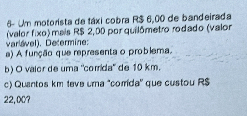 6- Um motorista de táxi cobra R$ 6,00 de bandeirada 
(valor fixo) mais R$ 2,00 por quilômetro rodado (valor 
variável). Determine: 
a) A função que representa o problema. 
b) O valor de uma “corrida' de 10 km. 
c) Quantos km teve uma “corrida” que custou R$
22,00?