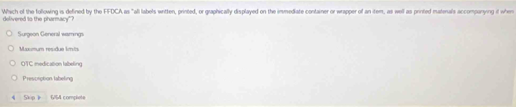 Which of the following is defined by the FFDCA as "all labels witten, printed, or graphically displayed on the immediate container or wrapper of an item, as well as printed materals accompanying it when
delivered to the pharmacy"?
Surgeon General warnings
Maximum residue limits
OTC medication labeling
Prescription labeling
4 Skip 6/64 complete