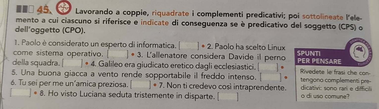 Lavorando a coppie, riquadrate i complementi predicativi; poi sottolineate l’ele- 
mento a cui ciascuno si riferisce e indicate di conseguenza se è predicativo del soggetto (CPS) o 
dell’oggetto (CPO). 
1. Paolo è considerato un esperto di informatica. []^circ 2 . Paolo ha scelto Linux 
come sistema operativo. □ · 3. L'allenatore considera Davide il perno SPUNTI 
PER PENSARE 
della squadra. □ · 4 4. Galileo era giudicato eretico dagli ecclesiastici. [ ]· Rivedete le frasi che con- 
5. Una buona giacca a vento rende sopportabile il freddo intenso. □ ] • tengono complementi pre- 
6. Tu sei per me un’amica preziosa. []· 7. Non ti credevo così intraprendente. dicativi: sono rari e difficili
□ · 8. Ho visto Luciana seduta tristemente in disparte. beginbmatrix □  □ endbmatrix o di uso comune?