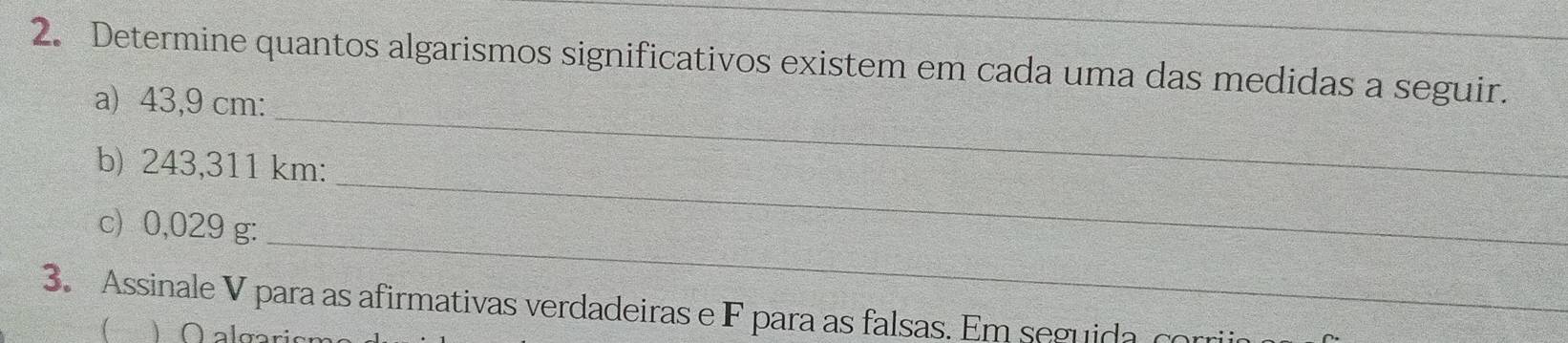 Determine quantos algarismos significativos existem em cada uma das medidas a seguir. 
_ 
a) 43,9 cm : 
_ 
b) 243,311 km : 
_ 
c) 0,029 g : 
3. Assinale V para as afirmativas verdadeiras e F para as falsas. Em seguida o