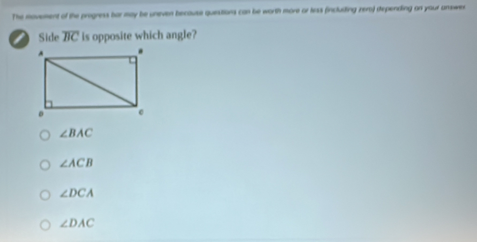 The movement of the progress bar may be uneven because questions can be worth more or less (incluiling zero) dtepending on your answer
I Side overline BC is opposite which angle?
∠ BAC
∠ ACB
∠ DCA
∠ DAC