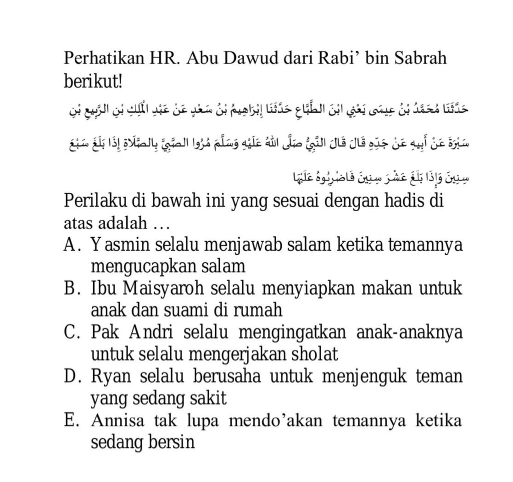 Perhatikan HR. Abu Dawud dari Rabi’ bin Sabrah
berikut!
Gi quản ci chi via dó gin ởi hgbil thác quíh cii ghi cag đi hach tác
Sia S làị nly (giall giả pầng gia đài đo (ảl Jiô Jiô gủs de quí de sia
Le égiia té én m p he ál 1316 én m
Perilaku di bawah ini yang sesuai dengan hadis di
atas adalah …
A. Yasmin selalu menjawab salam ketika temannya
mengucapkan salam
B. Ibu Maisyaroh selalu menyiapkan makan untuk
anak dan suami di rumah
C. Pak Andri selalu mengingatkan anak-anaknya
untuk selalu mengerjakan sholat
D. Ryan selalu berusaha untuk menjenguk teman
yang sedang sakit
E. Annisa tak lupa mendo’akan temannya ketika
sedang bersin