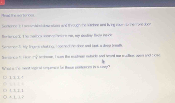 Read the sentences.
Sentence 1: I scrambled downstairs and through the kitchen and living room to the front door.
Sentence 2: The mailbox loomed before me, my destiny likely inside.
Sentence 3: My fingers shaking, I opened the door and took a deep breath.
Sentence 4: From my bedroom, I saw the mailman outside and heard our mailbox open and close.
What is the most logical sequence for these senterces in a story?
1, 3, 2, 4
1 1 2.4
4, 3, 2, 1
4, 1, 3, 2