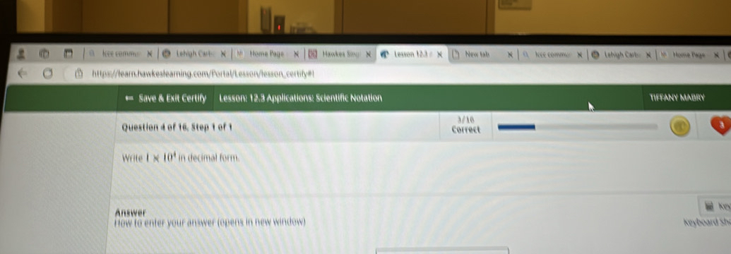 Iee commo Lehigh Cart X M Home Page Hawkes Sing N Lesson 12.3 = × New tab Iee comm 
https://learn.hawkeslearning.com/Portal/Lesson/lesson_certify#! 
Save & Exit Certify Lesson: 12.3 Applications: Scientific Notation TIFFANY MABRY 
Question 4 of 16. Step 1 of 1 Correct 3/16
Write 1* 10^4 in decimal form. 
Answer 
How to enter your answer (opens in new window) Keyboard Sh Key