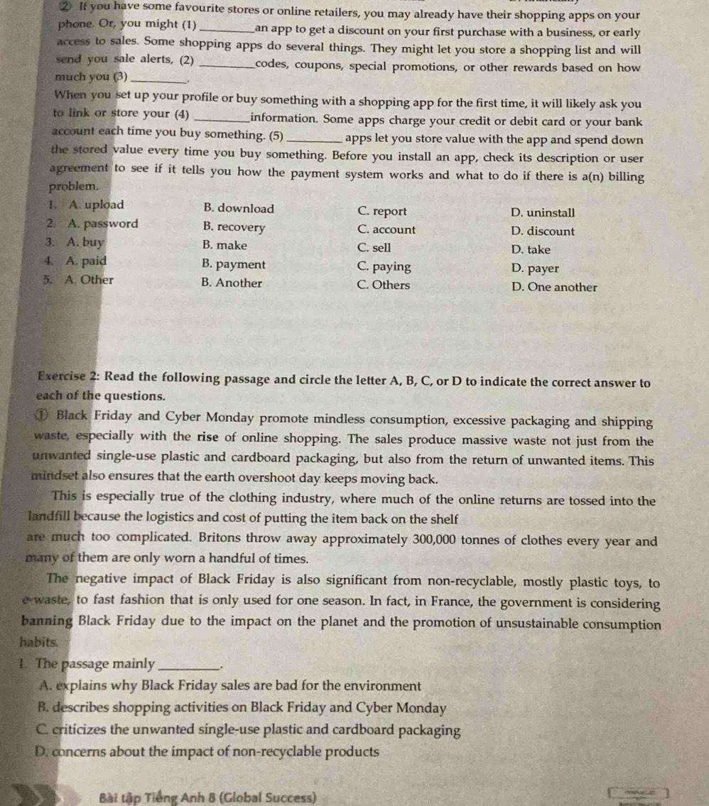 ② If you have some favourite stores or online retailers, you may already have their shopping apps on your
phone. Or, you might (1) _an app to get a discount on your first purchase with a business, or early
access to sales. Some shopping apps do several things. They might let you store a shopping list and will
send you sale alerts, (2) _codes, coupons, special promotions, or other rewards based on how
much you (3) __.
When you set up your profile or buy something with a shopping app for the first time, it will likely ask you
to link or store your (4) _information. Some apps charge your credit or debit card or your bank
account each time you buy something. (5) _apps let you store value with the app and spend down
the stored value every time you buy something. Before you install an app, check its description or user
agreement to see if it tells you how the payment system works and what to do if there is a(n) billing
problem.
1. A. upload B. download C. report D. uninstall
2. A. password B. recovery C. account D. discount
3. A. buy B. make C. sell D. take
4. A. paid B. payment C. paying D. payer
5. A. Other B. Another C. Others D. One another
Exercise 2: Read the following passage and circle the letter A, B, C, or D to indicate the correct answer to
each of the questions.
① Black Friday and Cyber Monday promote mindless consumption, excessive packaging and shipping
waste, especially with the rise of online shopping. The sales produce massive waste not just from the
unwanted single-use plastic and cardboard packaging, but also from the return of unwanted items. This
mindset also ensures that the earth overshoot day keeps moving back.
This is especially true of the clothing industry, where much of the online returns are tossed into the
landfill because the logistics and cost of putting the item back on the shelf
are much too complicated. Britons throw away approximately 300,000 tonnes of clothes every year and
many of them are only worn a handful of times.
The negative impact of Black Friday is also significant from non-recyclable, mostly plastic toys, to
e waste, to fast fashion that is only used for one season. In fact, in France, the government is considering
banning Black Friday due to the impact on the planet and the promotion of unsustainable consumption
habits.
1. The passage mainly _.
A. explains why Black Friday sales are bad for the environment
B. describes shopping activities on Black Friday and Cyber Monday
C. criticizes the unwanted single-use plastic and cardboard packaging
D. concerns about the impact of non-recyclable products
Bài tập Tiếng Anh 8 (Global Success)