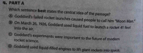 Which sentence best states the central idea of the passage?
Ⓐ Goddard's failed rocket launches caused people to call him “Moon Man.”
® On March 26, 1926, Goddard used liquid fuel to launch a rocket 41 feet
into the air.
9 Goddard's experiments were important to the future of modern
rocket science.
Goddard used liquid-filled engines to lift giant rockets into space.