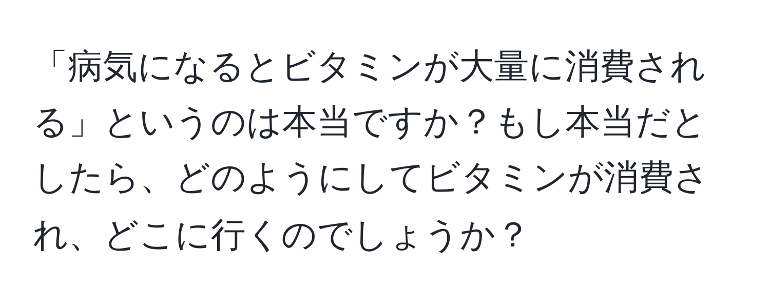 「病気になるとビタミンが大量に消費される」というのは本当ですか？もし本当だとしたら、どのようにしてビタミンが消費され、どこに行くのでしょうか？