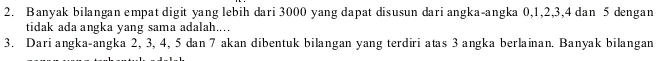 Banyak bilangan empat digit yang lebih dari 3000 yang dapat disusun dari angka-angka 0, 1, 2, 3, 4 dan 5 dengan 
tidak ada angka yang sama adalah.... 
3. Dari angka-angka 2, 3, 4, 5 dan 7 akan dibentuk bilangan yang terdiri atas 3 angka berlainan. Banyak bilangan