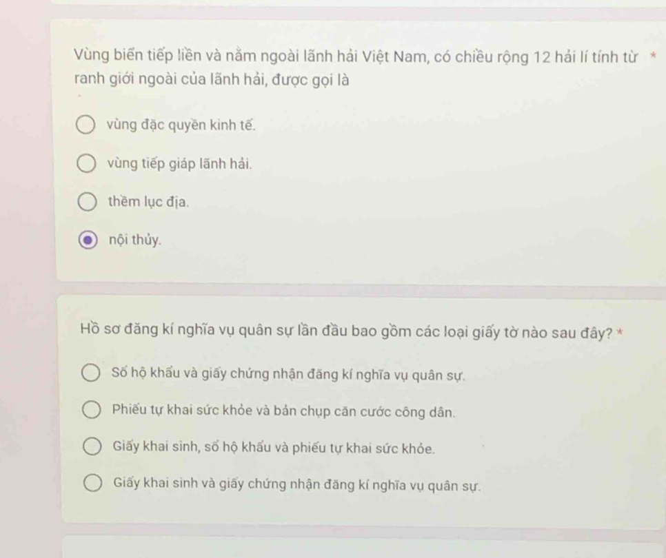 Vùng biển tiếp liền và nằm ngoài lãnh hải Việt Nam, có chiều rộng 12 hải lí tính từ*
ranh giới ngoài của lãnh hải, được gọi là
vùng đặc quyền kinh tế.
vùng tiếp giáp lãnh hải.
thềm lục địa.
nội thủy.
Hồ sơ đăng kí nghĩa vụ quân sự lần đầu bao gồm các loại giấy tờ nào sau đây? *
Số hộ khấu và giấy chứng nhận đăng kí nghĩa vụ quân sự.
Phiếu tự khai sức khỏe và bản chụp căn cước công dân.
Giấy khai sinh, số hộ khẩu và phiếu tự khai sức khỏe.
Giấy khai sình và giấy chứng nhận đăng kí nghĩa vụ quân sự.