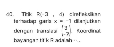 Titik R(-3,4) direfleksikan 
terhadap garis x=-1 dilanjutkan 
dengan translasi beginpmatrix 3 -7endpmatrix. Koordinat 
bayangan titik R adalah…..