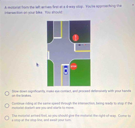 A motorist from the left arrives first at a 4 -way stop. You're approaching the *
intersection on your bike. You should:
Slow down significantly, make eye contact, and proceed defensively with your hands
on the brakes.
Continue riding at the same speed through the intersection, being ready to stop if the
motorist doesn't see you and starts to move.
The motorist arrived first, so you should give the motorist the right-of-way. Come to
a stop at the stop line, and await your turn.