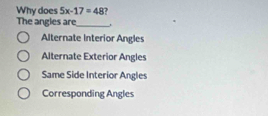 Why does 5x-17=48 ?
The angles are_ .
Alternate Interior Angles
Alternate Exterior Angles
Same Side Interior Angles
Corresponding Angles