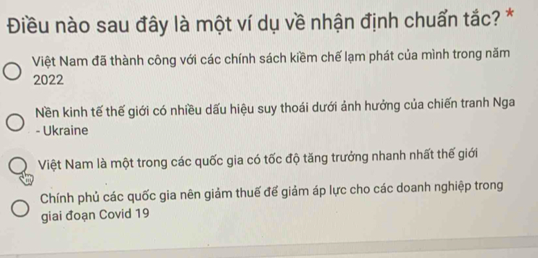 Điều nào sau đây là một ví dụ về nhận định chuẩn tắc? *
Việt Nam đã thành công với các chính sách kiềm chế lạm phát của mình trong năm
2022
Nền kinh tế thế giới có nhiều dấu hiệu suy thoái dưới ảnh hưởng của chiến tranh Nga
- Ukraine
Việt Nam là một trong các quốc gia có tốc độ tăng trưởng nhanh nhất thế giới
Chính phủ các quốc gia nên giảm thuế để giảm áp lực cho các doanh nghiệp trong
giai đoạn Covid 19