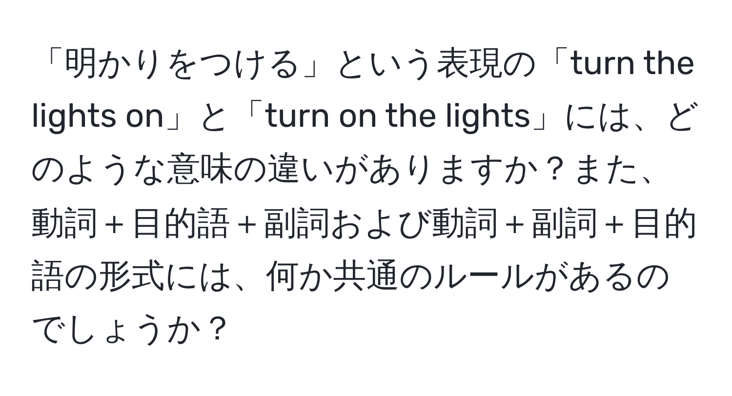 「明かりをつける」という表現の「turn the lights on」と「turn on the lights」には、どのような意味の違いがありますか？また、動詞＋目的語＋副詞および動詞＋副詞＋目的語の形式には、何か共通のルールがあるのでしょうか？