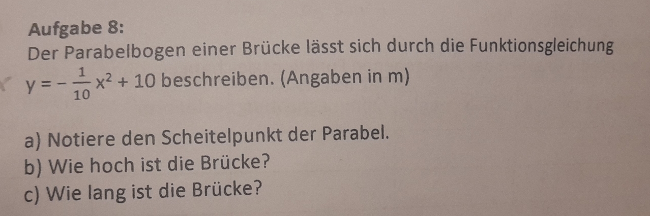 Aufgabe 8: 
Der Parabelbogen einer Brücke lässt sich durch die Funktionsgleichung
y=- 1/10 x^2+10 beschreiben. (Angaben in m) 
a) Notiere den Scheitelpunkt der Parabel. 
b) Wie hoch ist die Brücke? 
c) Wie lang ist die Brücke?