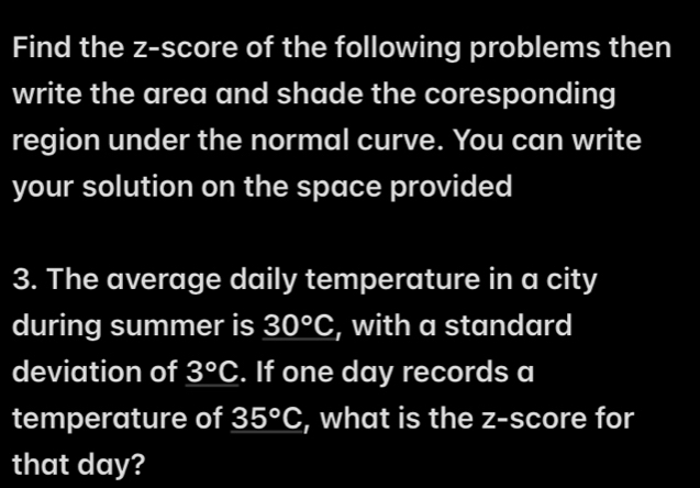 Find the z-score of the following problems then 
write the area and shade the coresponding 
region under the normal curve. You can write 
your solution on the space provided 
3. The average daily temperature in a city 
during summer is 30°C , with a standard 
deviation of 3°C. If one day records a 
temperature of 35°C , what is the z-score for 
that day?