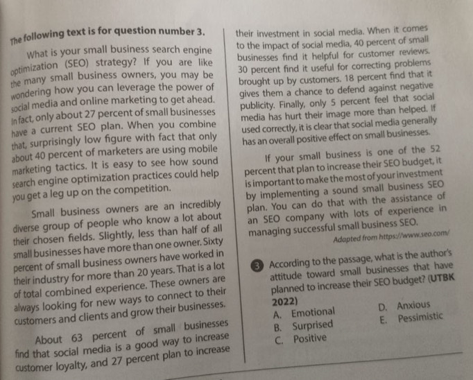 The following text is for question number 3. their investment in social media. When it comes
What is your small business search engine to the impact of social media, 40 percent of smali
optimization (SEO) strategy? If you are like businesses find it helpful for customer reviews.
30 percent find it useful for correcting problems
the many small business owners, you may be brought up by customers. 18 percent find that it
wondering how you can leverage the power of gives them a chance to defend against negative
social media and online marketing to get ahead.
In fact, only about 27 percent of small businesses publicity. Finally, only 5 percent feel that social
have a current SEO plan. When you combine media has hurt their image more than helped. If
that, surprisingly low figure with fact that only used correctly, it is clear that social media generally
about 40 percent of marketers are using mobile has an overall positive effect on small businesses.
marketing tactics. It is easy to see how sound If your small business is one of the 52
search engine optimization practices could help percent that plan to increase their SEO budget, it
you get a leg up on the competition. is important to make the most of your investment
Small business owners are an incredibly by implementing a sound small business SEO
diverse group of people who know a lot about plan. You can do that with the assistance of
their chosen fields. Slightly, less than half of all an SEO company with lots of experience in
small businesses have more than one owner. Sixty managing successful small business SEO.
percent of small business owners have worked in Adapted from https://www.seo.com/
their industry for more than 20 years. That is a lot 3 According to the passage, what is the author's
of total combined experience. These owners are attitude toward small businesses that have
always looking for new ways to connect to their planned to increase their SEO budget? (UTBK
A. Emotional D. Anxious
customers and clients and grow their businesses. 2022)
About 63 percent of small businesses B. Surprised E. Pessimistic
find that social media is a good way to increase C. Positive
customer loyalty, and 27 percent plan to increase