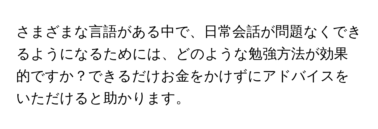 さまざまな言語がある中で、日常会話が問題なくできるようになるためには、どのような勉強方法が効果的ですか？できるだけお金をかけずにアドバイスをいただけると助かります。