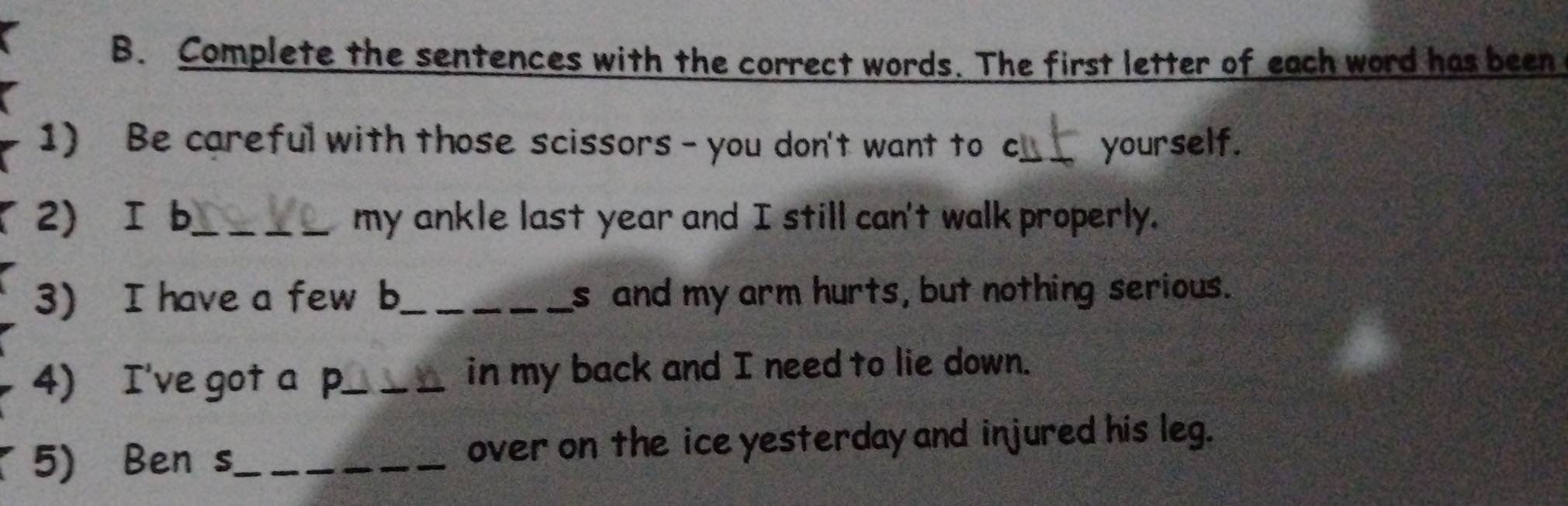 Complete the sentences with the correct words. The first letter of each word has been 
1) Be careful with those scissors - you don't want to cy_ yourself. 
2) I b_ my ankle last year and I still can't walk properly. 
3) I have a few b_ s and my arm hurts, but nothing serious. 
4) I've got a p_ in my back and I need to lie down. 
5) Ben s_ over on the ice yesterday and injured his leg.