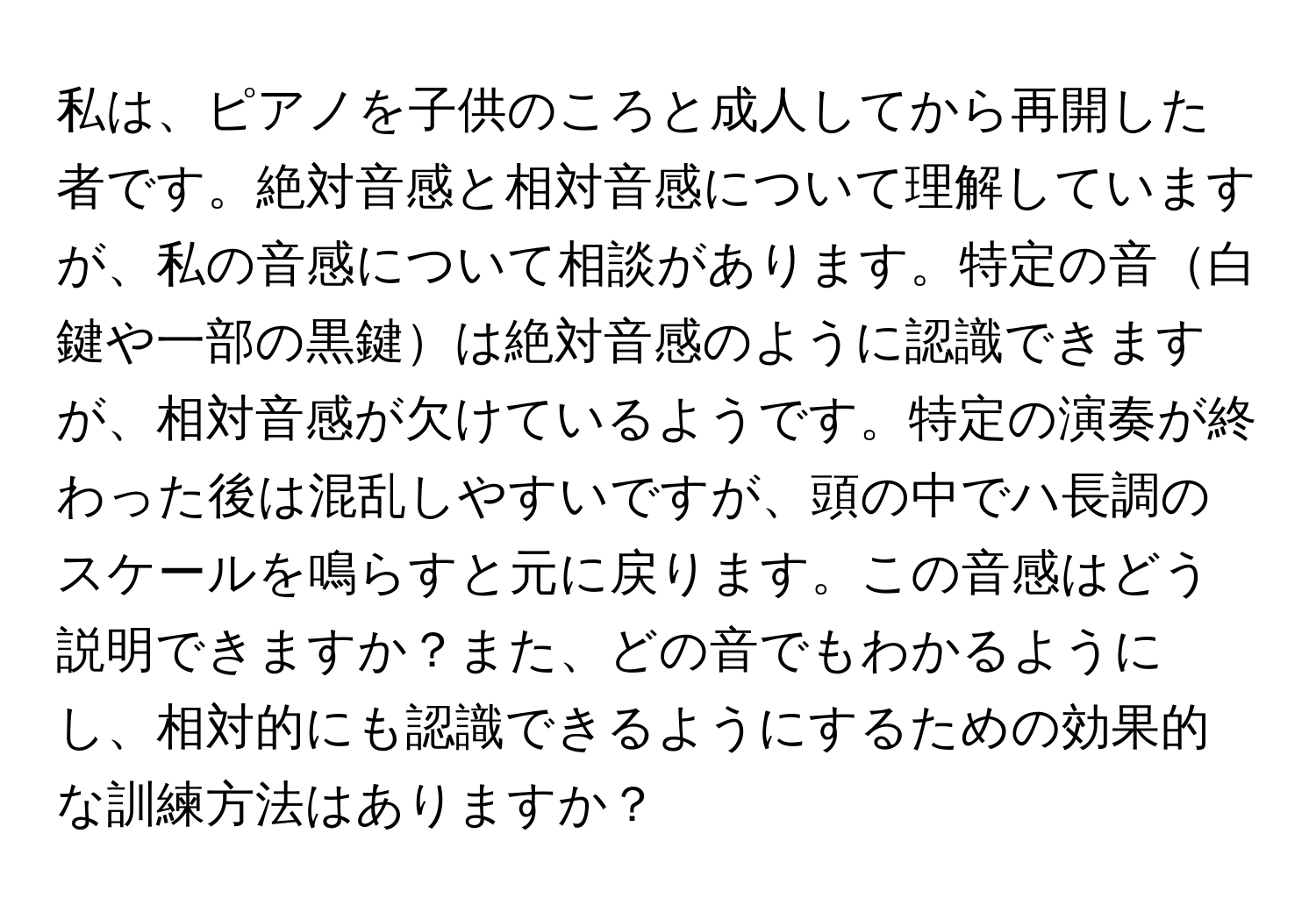 私は、ピアノを子供のころと成人してから再開した者です。絶対音感と相対音感について理解していますが、私の音感について相談があります。特定の音白鍵や一部の黒鍵は絶対音感のように認識できますが、相対音感が欠けているようです。特定の演奏が終わった後は混乱しやすいですが、頭の中でハ長調のスケールを鳴らすと元に戻ります。この音感はどう説明できますか？また、どの音でもわかるようにし、相対的にも認識できるようにするための効果的な訓練方法はありますか？