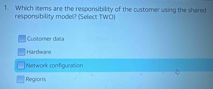 Which items are the responsibility of the customer using the shared
responsibility model? (Select TWO)
Customer data
Hardware
Network configuration
Regions