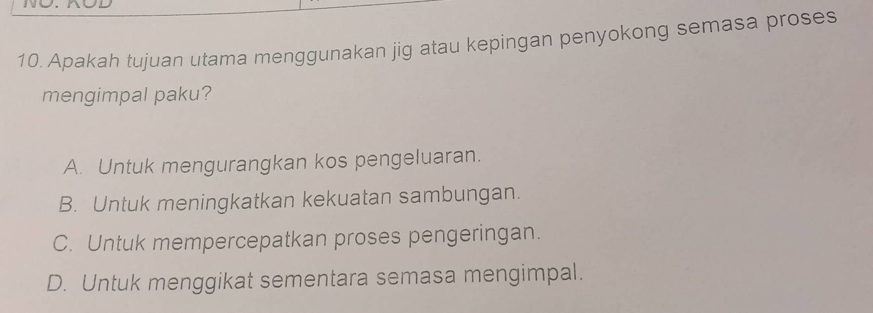 Apakah tujuan utama menggunakan jig atau kepingan penyokong semasa proses
mengimpal paku?
A. Untuk mengurangkan kos pengeluaran.
B. Untuk meningkatkan kekuatan sambungan.
C. Untuk mempercepatkan proses pengeringan.
D. Untuk menggikat sementara semasa mengimpal.