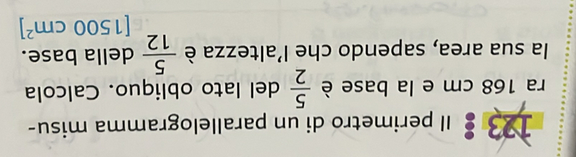 123 Il perimetro di un parallelogramma misu- 
ra 168 cm e la base è del lato obliquo. Calcola  5/2 
la sua area, sapendo che l'altezza è  5/12  della base.
[1500cm^2]