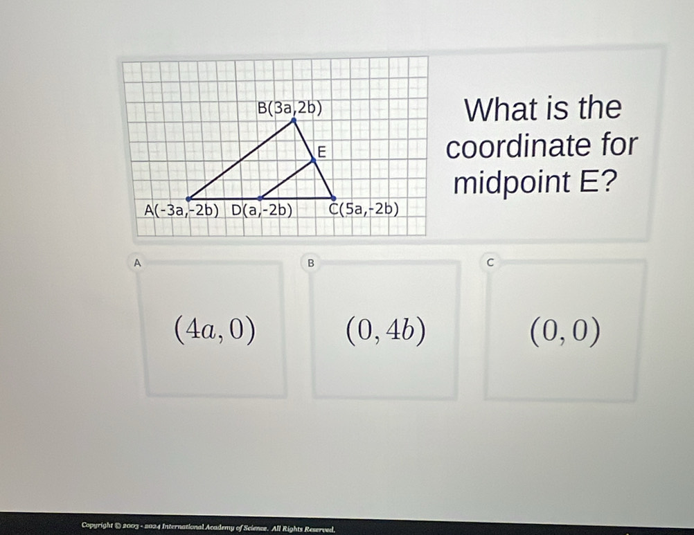 What is the
coordinate for
midpoint E?
A
B
c
(4a,0)
(0,4b)
(0,0)
Copyright @ 2003 - 2024 International Academy of Science. All Rights Reserved,