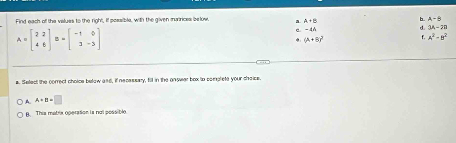 Find each of the values to the right, if possible, with the given matrices below. b. A-B
a. A+B
A=beginbmatrix 2&2 4&6endbmatrix B=beginbmatrix -1&0 3&-3endbmatrix
c. -4A
d. 3A-2B
e. (A+B)^2
f A^2-B^2
a. Select the correct choice below and, if necessary, fill in the answer box to complete your choice.
A. A+B=□
B. This matrix operation is not possible.