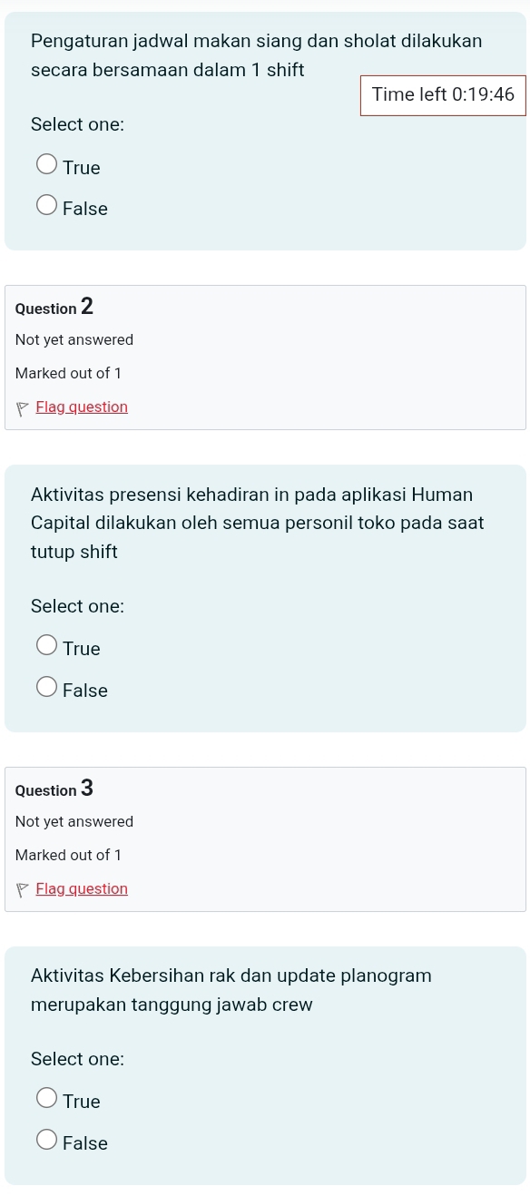 Pengaturan jadwal makan siang dan sholat dilakukan
secara bersamaan dalam 1 shift
Time left 0:19:46
Select one:
True
False
Question 2
Not yet answered
Marked out of 1
Flag question
Aktivitas presensi kehadiran in pada aplikasi Human
Capital dilakukan oleh semua personil toko pada saat
tutup shift
Select one:
True
False
Question 3
Not yet answered
Marked out of 1
Flag question
Aktivitas Kebersihan rak dan update planogram
merupakan tanggung jawab crew
Select one:
True
False