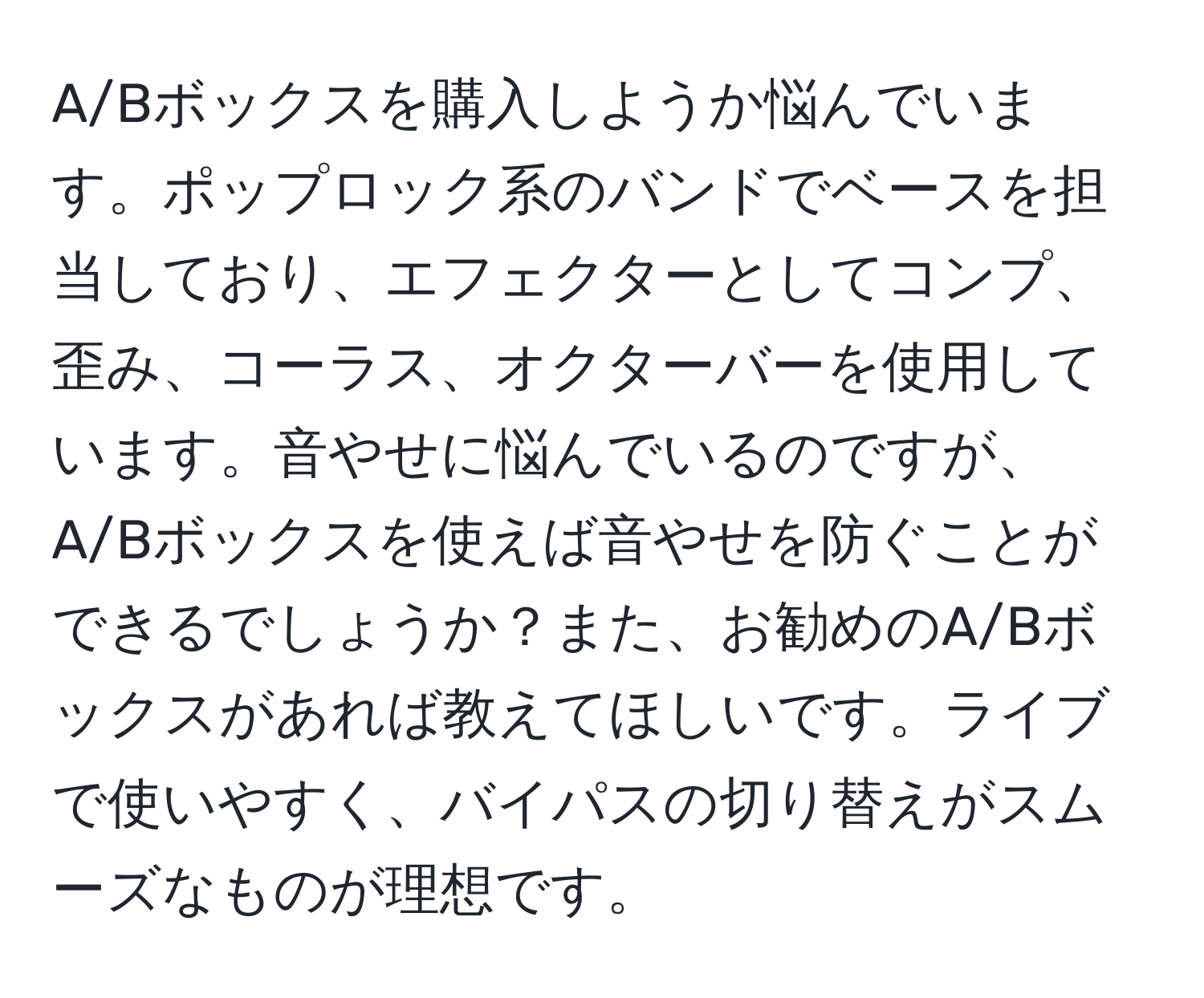 A/Bボックスを購入しようか悩んでいます。ポップロック系のバンドでベースを担当しており、エフェクターとしてコンプ、歪み、コーラス、オクターバーを使用しています。音やせに悩んでいるのですが、A/Bボックスを使えば音やせを防ぐことができるでしょうか？また、お勧めのA/Bボックスがあれば教えてほしいです。ライブで使いやすく、バイパスの切り替えがスムーズなものが理想です。