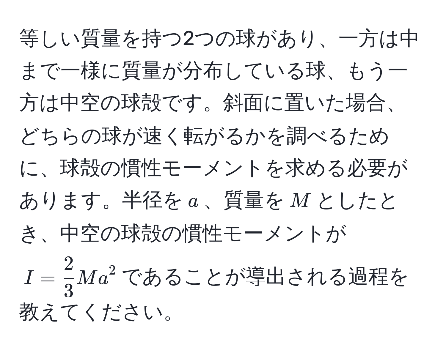 等しい質量を持つ2つの球があり、一方は中まで一様に質量が分布している球、もう一方は中空の球殻です。斜面に置いた場合、どちらの球が速く転がるかを調べるために、球殻の慣性モーメントを求める必要があります。半径を$a$、質量を$M$としたとき、中空の球殻の慣性モーメントが$I =  2/3 Ma^2$であることが導出される過程を教えてください。