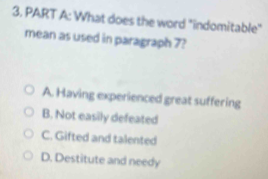 3, PART A: What does the word "indomitable"
mean as used in paragraph 7?
A. Having experienced great suffering
B. Not easily defeated
C. Gifted and talented
D. Destitute and needy