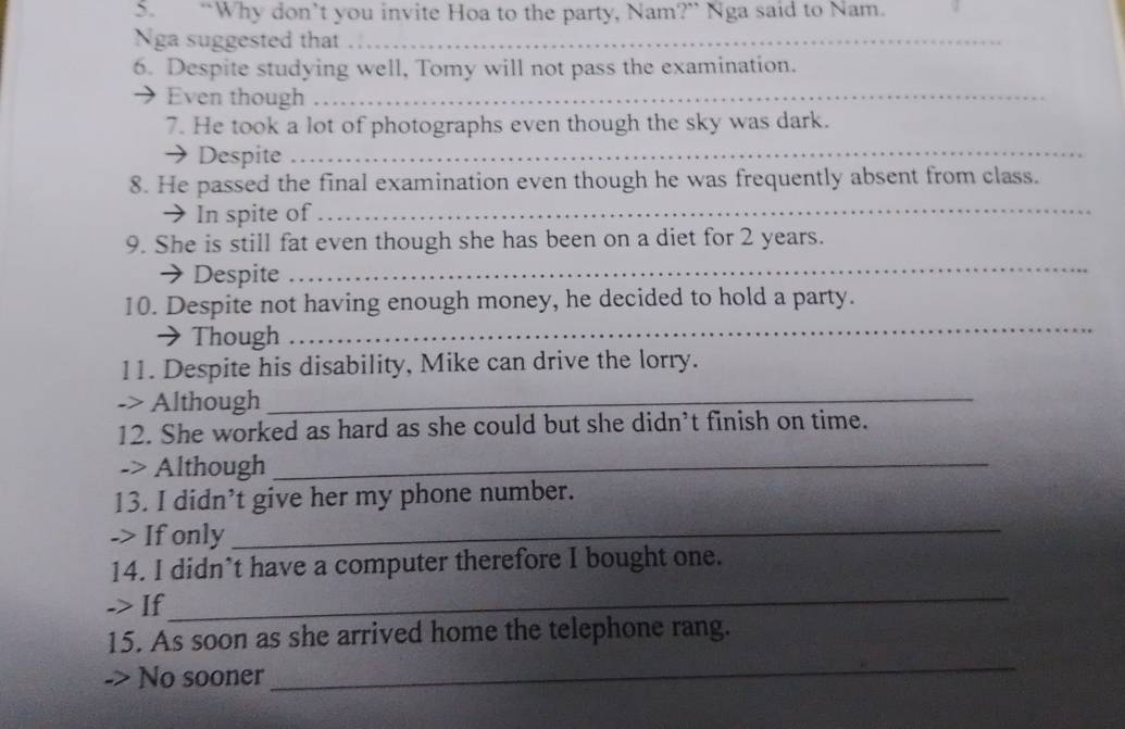 “Why don’t you invite Hoa to the party, Nam?” Nga said to Nam. 
Nga suggested that_ 
6. Despite studying well, Tomy will not pass the examination. 
Even though_ 
7. He took a lot of photographs even though the sky was dark. 
→ Despite_ 
8. He passed the final examination even though he was frequently absent from class. 
→ In spite of_ 
9. She is still fat even though she has been on a diet for 2 years. 
→ Despite 
_ 
10. Despite not having enough money, he decided to hold a party. 
→ Though 
_ 
11. Despite his disability, Mike can drive the lorry. 
-> Although_ 
12. She worked as hard as she could but she didn’t finish on time. 
-> Although_ 
13. I didn’t give her my phone number. 
-> If only 
_ 
14. I didn’t have a computer therefore I bought one. 
-> If 
_ 
_ 
15. As soon as she arrived home the telephone rang. 
-> No sooner