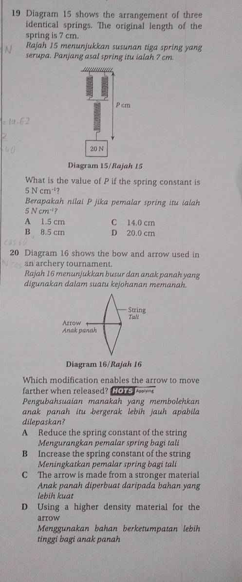 Diagram 15 shows the arrangement of three
identical springs. The original length of the
spring is 7 cm.
Rajah 15 menunjukkan susunan tiga spring yang
serupa. Panjang asal spring itu ialah 7 cm.
''''''''''
P cm
20 N
Diagram 15/Rajah 15
What is the value of P if the spring constant is
5Ncm^(-1)
Berapakah nilai P jika pemalar spring itu ialah
5Ncm^(-1)
A 1.5 cm C 14.0 cm
B 8.5 cm D 20.0 cm
20 Diagram 16 shows the bow and arrow used in
an archery tournament.
Rajah 16 menunjukkan busur dan anak panah yang
digunakan dalam suatu kejohanan memanah.
Diagram 16/Rajah 16
Which modification enables the arrow to move
farther when released? Hous Applying
Pengubahsuaian manakah yang membolehkan
anak panah itu bergerak lebih jauh apabila
dilepaskan?
A Reduce the spring constant of the string
Mengurangkan pemalar spring bagi tali
B Increase the spring constant of the string
Meningkatkan pemalar spring bagi tali
C The arrow is made from a stronger material
Anak panah diperbuat daripada bahan yang
lebih kuat
D Using a higher density material for the
arrow
Menggunakan bahan berketumpatan lebih
tinggi bagi anak panah