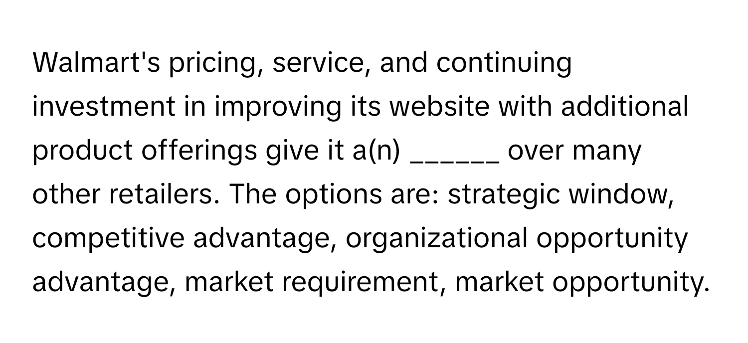 Walmart's pricing, service, and continuing investment in improving its website with additional product offerings give it a(n) ______ over many other retailers.  The options are: strategic window, competitive advantage, organizational opportunity advantage, market requirement, market opportunity.