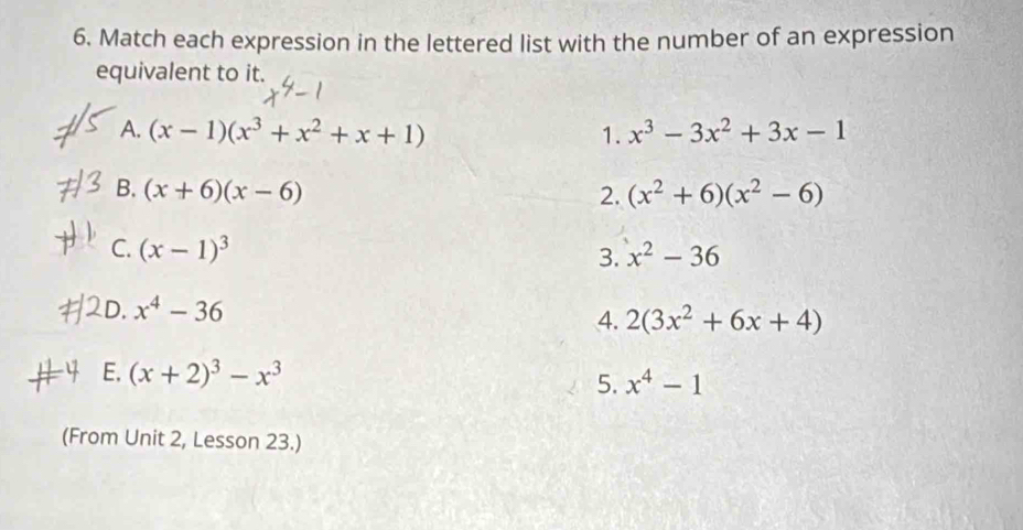 Match each expression in the lettered list with the number of an expression 
equivalent to it. 
A. (x-1)(x^3+x^2+x+1) 1. x^3-3x^2+3x-1
B. (x+6)(x-6) 2. (x^2+6)(x^2-6)
L 
C. (x-1)^3 x^2-36
3. 
D.
x^4-36
4. 2(3x^2+6x+4)
4 E. (x+2)^3-x^3 x^4-1
5. 
(From Unit 2, Lesson 23.)