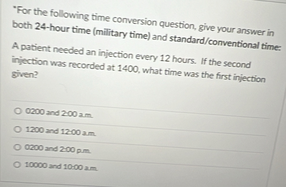 For the following time conversion question, give your answer in
both 24-hour time (military time) and standard/conventional time:
A patient needed an injection every 12 hours. If the second
injection was recorded at 1400, what time was the first injection
given?
0200 and 2:00 a.m.
1200 and 12:00 a.m.
0200 and 2:00 p.m.
10000 and 10:00 a.m.