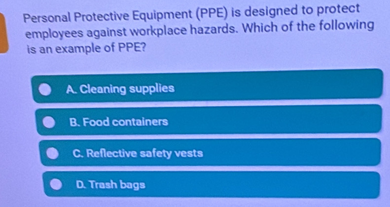 Personal Protective Equipment (PPE) is designed to protect
employees against workplace hazards. Which of the following
is an example of PPE?
A. Cleaning supplies
B. Food containers
C. Reflective safety vests
D. Trash bags