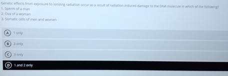 Genetic effects from exposure to ionuing radiation occur as a result of rediation induced damage to the DNA molecule in which of the following?
1. Sperm of a man
2. Ova of a woman
3. Somatic cells of men and women
A t anly
B  2 only
C 3 only
Ⓓ 1 and 2 only