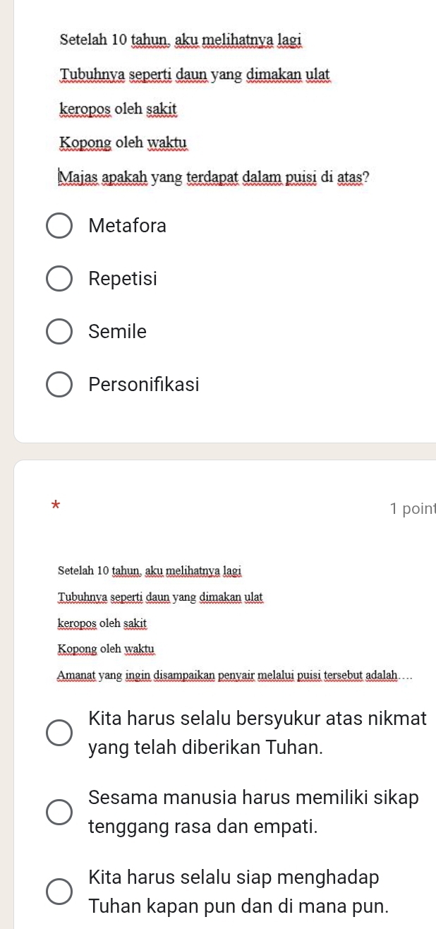 Setelah 10 tahun, aku melihatnya lagi
Tubuhnya seperti daun yang dimakan ulat
keropos oleh sakit
Kopong oleh waktu
Majas apakah yang terdapat dalam puisi di atas?
Metafora
Repetisi
Semile
Personifikasi
*
1 poin
Setelah 10 tahun, aku melihatnya lagi
Tubuhnya seperti daun yang dimakan ulat
keropos oleh sakit
Kopong oleh waktu
Amanat yang ingin disampaikan penyair melalui puisi tersebut adalah…..
Kita harus selalu bersyukur atas nikmat
yang telah diberikan Tuhan.
Sesama manusia harus memiliki sikap
tenggang rasa dan empati.
Kita harus selalu siap menghadap
Tuhan kapan pun dan di mana pun.