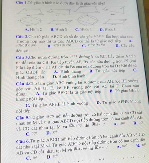 Câu 1.Tứ giác ở hình nào dưới đây là tứ giác nội tiếp?
A. Hình 2 B. Hinh 3 C. Hinh 4 D. Hinh 5
Câu 2.Cho tứ giác ABCD có số đo các góc^(BCp lần lượt như sau.
Trường hợp nào thì tứ giác ABCD có thể là tử giác nội tiếp A.
B. C. 82=90 %8 ;00 D. Các câu
đều sai
Câu 3.Cho nưua đường tròn (O:R) đường kính BC. Lấy điểm A trên
tia đối của tia CB. Kẻ tiếp tuyến AF, Bx của nữa đường tròn ©) (với
F là tiếp điểm). Tia AF cắt tia Bx của nửa đường tròn tại D ; Khi đó tứ
giác OBDF là: A. Hình thang B. Tứ giác nội tiếp C.
Hình thang cân D. Hình bình hành
Cầu 4.Cho tam giác ABC vuông tại A đường cao AH. Kè HE vuông
góc với AB tại E, kẻ HF vuông góc với AC tại F. Chọn câu
dúng: A. Tứ giác BEFC là tứ giác nội tiếp B. Tứ giác BEFC
không nội tiếp
C. Tứ giác AFHE là hình vuông D. Tứ giác AFHE không
nội tiếp
Cầâu 5.Tứ giác 48cĐ nội tiếp đường tròn có hai cạnh đối 48 và CD cắt
nhau tại M và τ ư giác ABCD nội tiếp đường tròn có hai cạnh đối AB
và CD cắt nhau tại M và widehat BAD)=70° thì widehat BCM= ? A. 110° B. 30°
C. 70° D. 55°
Cầu 6.Tứ giác ABCD nội tiếp đường tròn có hai cạnh đối AB và CD
cắt nhau tại M và Tứ giác ABCD nội tiếp đường tròn có hai cạnh đối
AB và CD cắt nhau tại M và widehat BAD=80° thì ? A. 100° B. 40°
C. 70° D. 80°
(n)