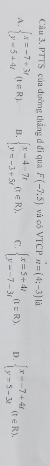 PTTS của đường thẳng d đi qua F(-7;5) và có VTCP vector n=(4;-3) là
A. beginarrayl x=-7+3t y=5+4tendarray.  (t∈ R). B. beginarrayl x=4-7t y=-3+5tendarray.  (t∈ R). C. beginarrayl x=5+4t y=-7-3tendarray.  (t∈ R). D. beginarrayl x=-7+4t y=5-3tendarray.  (t∈ R).